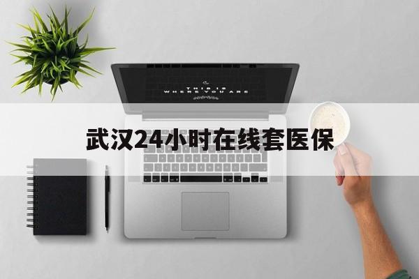 武义县武汉24小时在线套医保的最新政策(2025年武义县武汉24小时在线套医保微信分享)